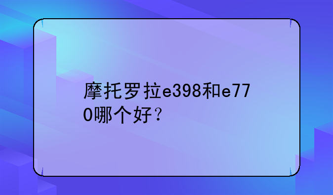 摩托罗拉e398和e770哪个好？