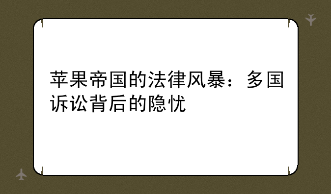 苹果帝国的法律风暴：多国诉讼背后的隐忧