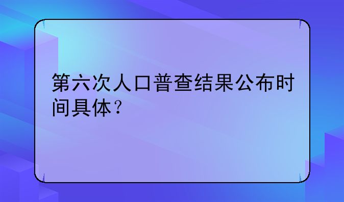 第六次人口普查结果公布时间具体？