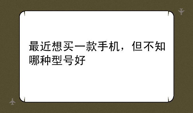 最近想买一款手机，但不知哪种型号好