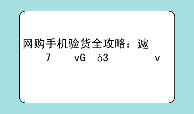 网购手机验货全攻略：避免踩坑，轻松入手心仪机型