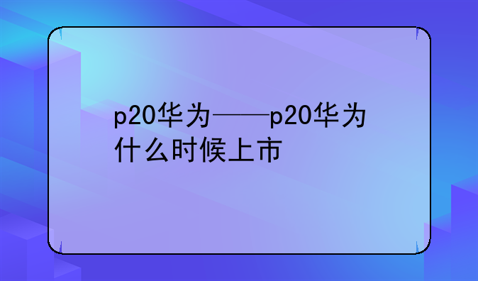p20华为——p20华为什么时候上市