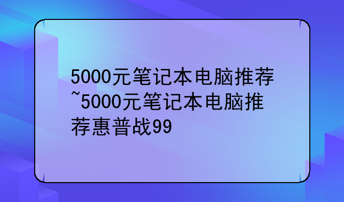 5000元笔记本电脑推荐~5000元笔记本电脑推荐惠普战99
