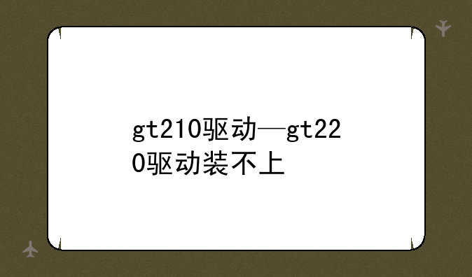 gt210驱动—gt220驱动装不上