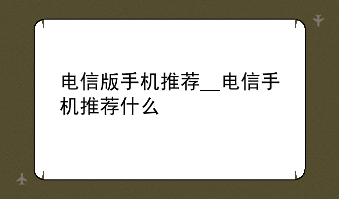 电信版手机推荐__电信手机推荐什么