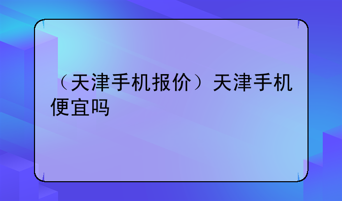 （天津手机报价）天津手机便宜吗
