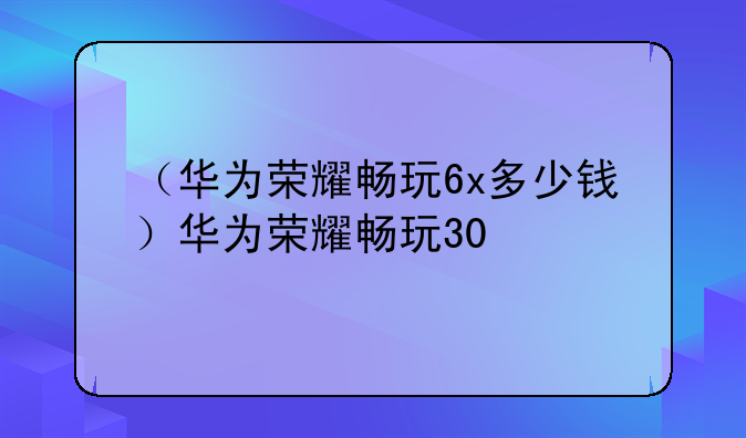 （华为荣耀畅玩6x多少钱）华为荣耀畅玩30