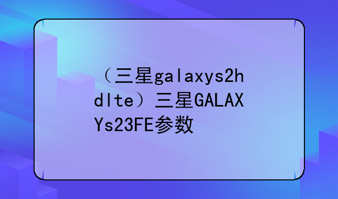 （三星galaxys2hdlte）三星GALAXYs23FE参数