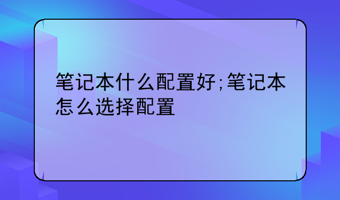 笔记本什么配置好;笔记本怎么选择配置