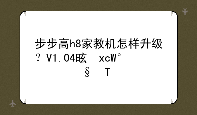 步步高h8家教机怎样升级？V1.04是不是最高级？
