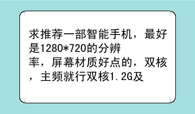 求推荐一部智能手机，最好是1280*720的分辨率，屏幕材质好点的，双核，主频就行双核1.2G及