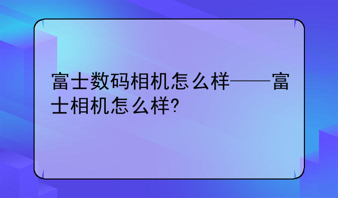 富士数码相机怎么样——富士相机怎么样?