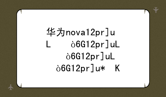 华为nova12pro参数配置~华为nova14参数配置处理器