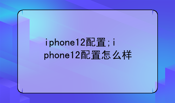 iphone12配置;iphone12配置怎么样